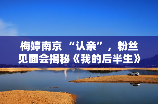 梅婷南京 “认亲”，粉丝见面会揭秘《我的后半生》幕后趣事
