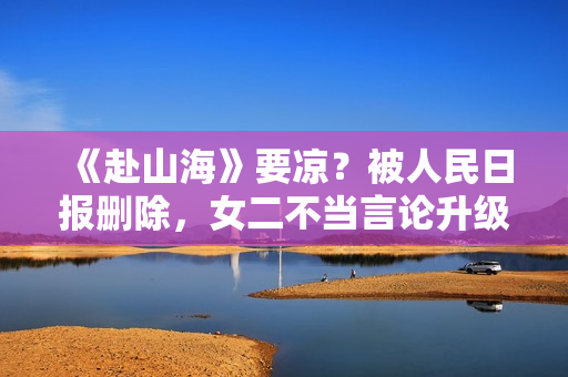 《赴山海》要凉？被人民日报删除，女二不当言论升级，成毅遭连累