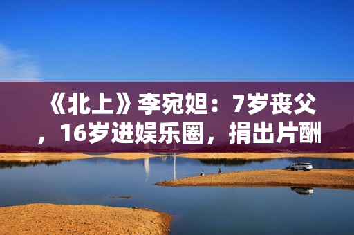 《北上》李宛妲：7岁丧父，16岁进娱乐圈，捐出片酬支持环保