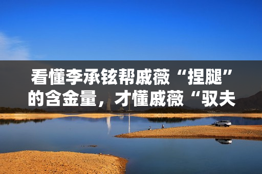 看懂李承铉帮戚薇“捏腿”的含金量，才懂戚薇“驭夫有道”的厉害