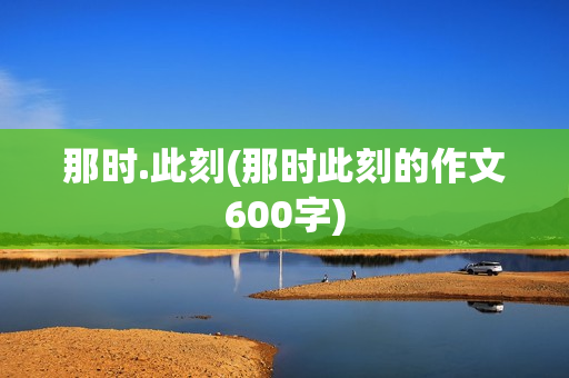 那时.此刻(那时此刻的作文600字)
