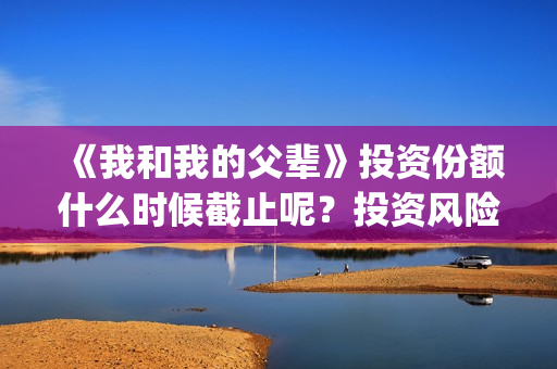 《我和我的父辈》投资份额什么时候截止呢？投资风险大吗？(我和我的父辈电影免费播放完整版观后感)