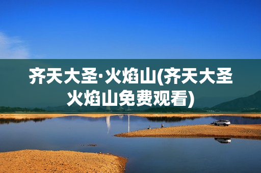 齐天大圣·火焰山(齐天大圣火焰山免费观看)