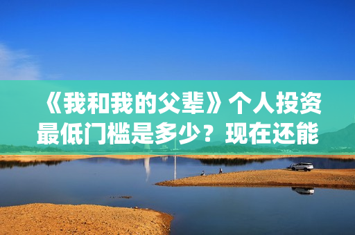 《我和我的父辈》个人投资最低门槛是多少？现在还能投吗？(我和我的父辈在线观看免费全集电视剧)