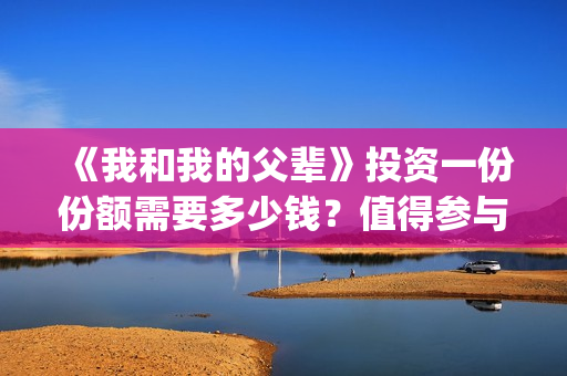 《我和我的父辈》投资一份份额需要多少钱？值得参与吗？(我和我的父辈电影免费播放完整版观后感)