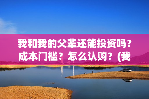 我和我的父辈还能投资吗？成本门槛？怎么认购？(我和我的父辈好不好)