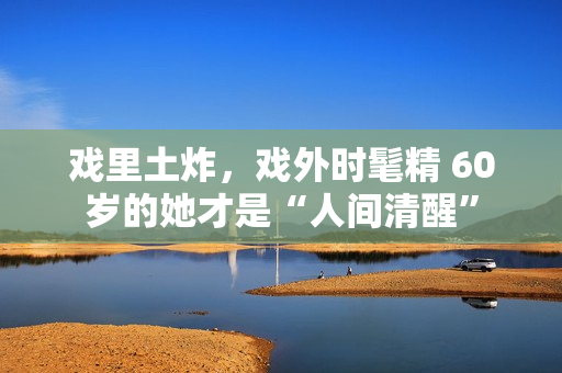 戏里土炸，戏外时髦精 60岁的她才是“人间清醒”