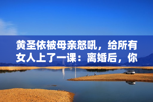 黄圣依被母亲怒吼，给所有女人上了一课：离婚后，你就没有家了