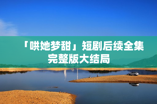 「哄她梦甜」短剧后续全集完整版大结局