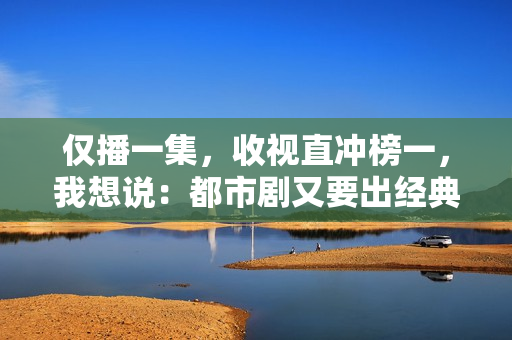 仅播一集，收视直冲榜一，我想说：都市剧又要出经典了