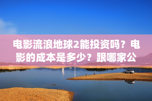 电影流浪地球2能投资吗？电影的成本是多少？跟哪家公司签约、(电影流浪地球2完整版)