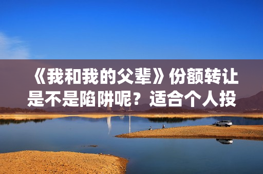 《我和我的父辈》份额转让是不是陷阱呢？适合个人投资吗？(我和我的父辈之乘风)
