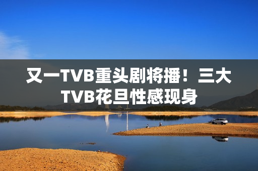 又一TVB重头剧将播！三大TVB花旦性感现身