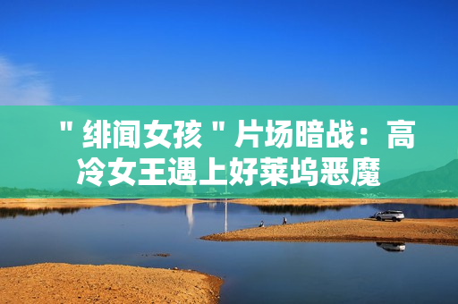 ＂绯闻女孩＂片场暗战：高冷女王遇上好莱坞恶魔