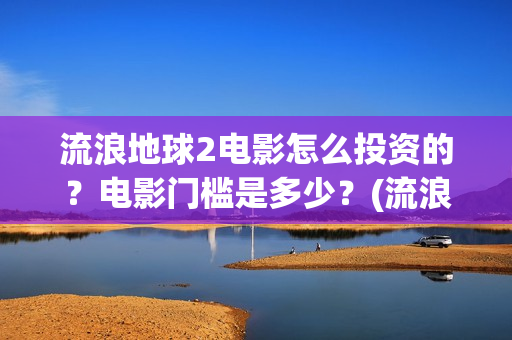 流浪地球2电影怎么投资的？电影门槛是多少？(流浪地球2电影免费观看完整版)