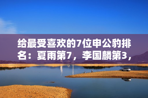 给最受喜欢的7位申公豹排名：夏雨第7，李国麟第3，第1名实至名归