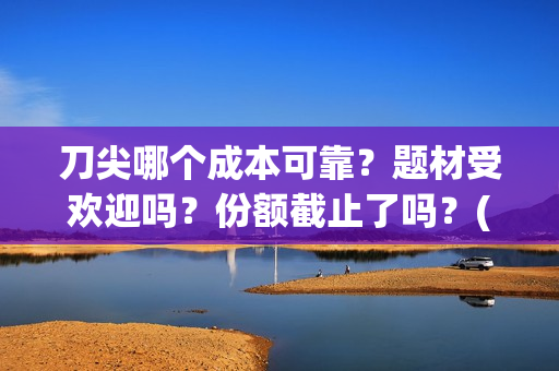刀尖哪个成本可靠？题材受欢迎吗？份额截止了吗？(刀尖有哪几种)