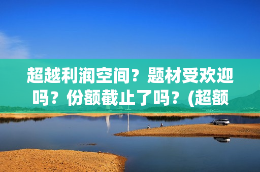 超越利润空间？题材受欢迎吗？份额截止了吗？(超额利润的源泉)