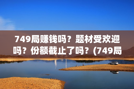 749局赚钱吗？题材受欢迎吗？份额截止了吗？(749局是啥)