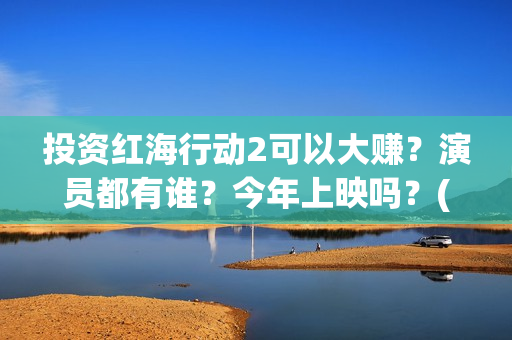 投资红海行动2可以大赚？演员都有谁？今年上映吗？(红海行动投资人名单)