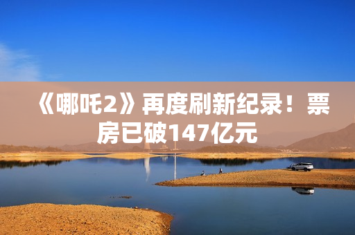 《哪吒2》再度刷新纪录！票房已破147亿元