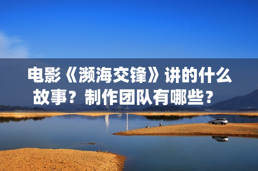 电影《濒海交锋》讲的什么故事？制作团队有哪些？ 怎么投资？(濒海交锋电影怎么样)