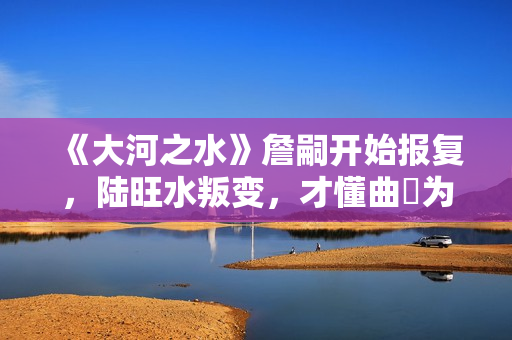 《大河之水》詹嗣开始报复，陆旺水叛变，才懂曲苧为何诬陷高书博