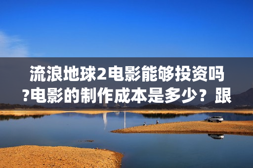 流浪地球2电影能够投资吗?电影的制作成本是多少？跟谁投？(流浪地球2电影下载)