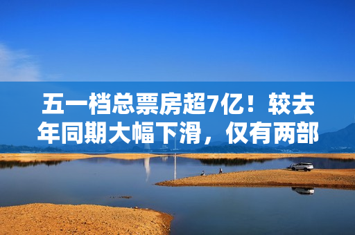 五一档总票房超7亿！较去年同期大幅下滑，仅有两部影片破亿