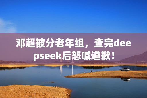 邓超被分老年组，查完deepseek后怒喊道歉！