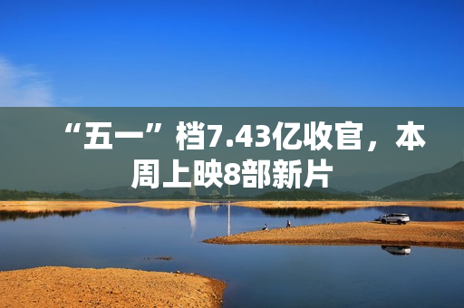 “五一”档7.43亿收官，本周上映8部新片