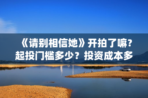 《请别相信她》开拍了嘛？起投门槛多少？投资成本多少？(请别相信她在哪个岛拍的)