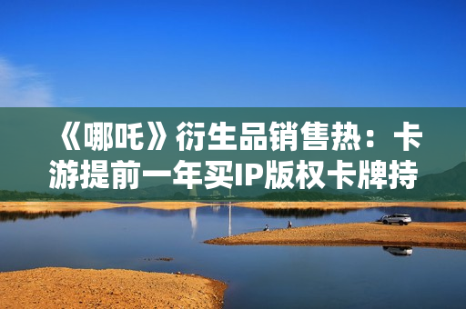《哪吒》衍生品销售热：卡游提前一年买IP版权卡牌持续“爆单”