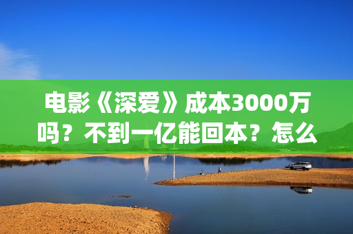 电影《深爱》成本3000万吗？不到一亿能回本？怎么投资？(深爱电影时长)