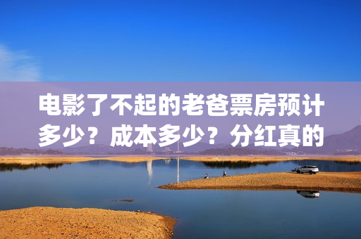 电影了不起的老爸票房预计多少？成本多少？分红真的能收益翻倍吗？(了不起的老大)