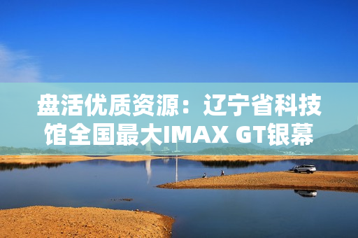 盘活优质资源：辽宁省科技馆全国最大IMAX GT银幕明起放映哪吒2