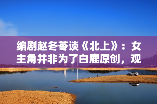 编剧赵冬苓谈《北上》：女主角并非为了白鹿原创，观众仍然需要长剧