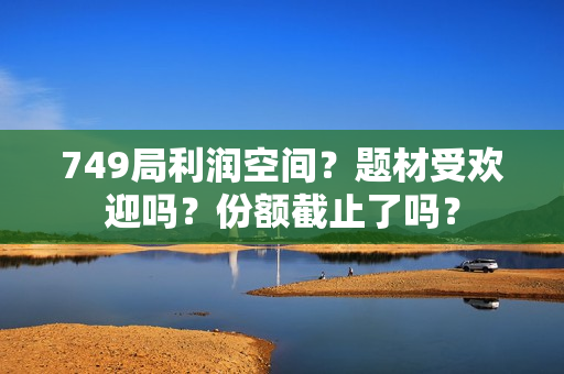 749局利润空间？题材受欢迎吗？份额截止了吗？