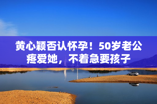 黄心颖否认怀孕！50岁老公疼爱她，不着急要孩子