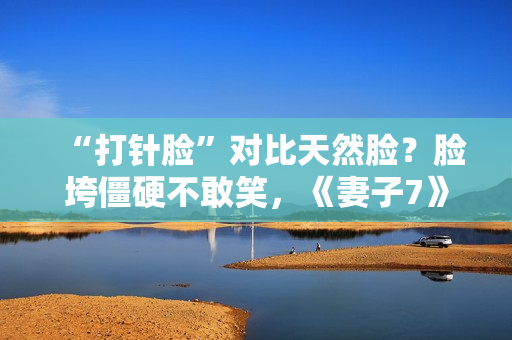 “打针脸”对比天然脸？脸垮僵硬不敢笑，《妻子7》暴露人间真实