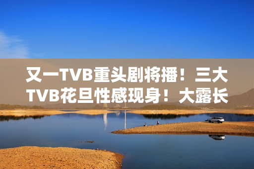 又一TVB重头剧将播！三大TVB花旦性感现身！大露长腿摆诱人姿势