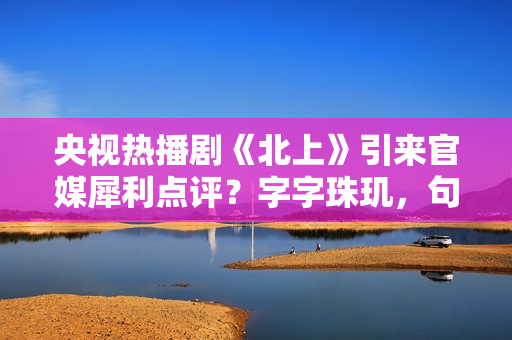 央视热播剧《北上》引来官媒犀利点评？字字珠玑，句句精彩绝伦！