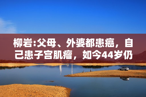 柳岩:父母、外婆都患癌，自己患子宫肌瘤，如今44岁仍未婚