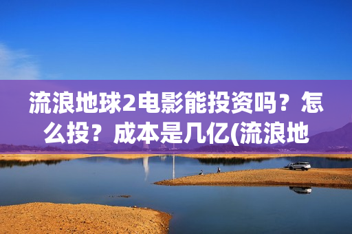 流浪地球2电影能投资吗？怎么投？成本是几亿(流浪地球2电影在线观看免费播放)