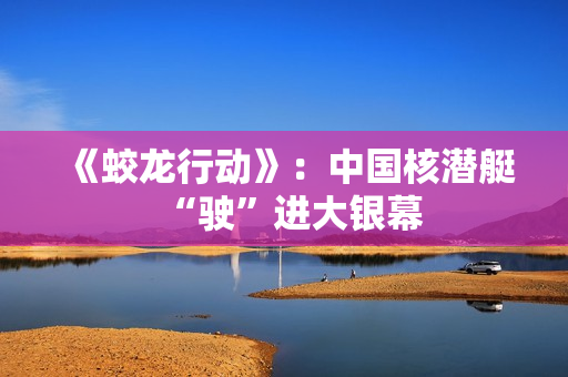 《蛟龙行动》：中国核潜艇“驶”进大银幕