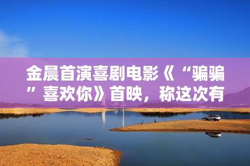 金晨首演喜剧电影《“骗骗”喜欢你》首映，称这次有突破