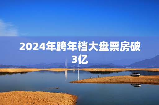 2024年跨年档大盘票房破3亿