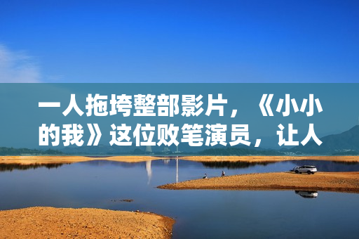 一人拖垮整部影片，《小小的我》这位败笔演员，让人看着真难受