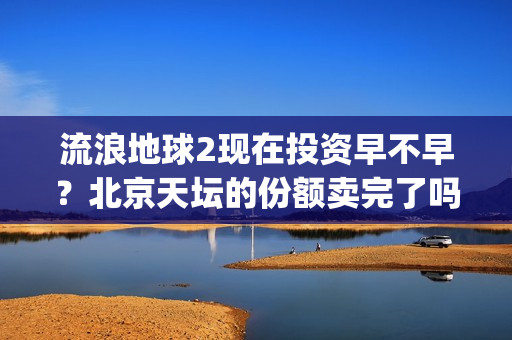 流浪地球2现在投资早不早？北京天坛的份额卖完了吗？(流浪地球现在观看)