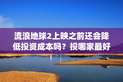流浪地球2上映之前还会降低投资成本吗？投哪家最好？(流浪地球2观后感)